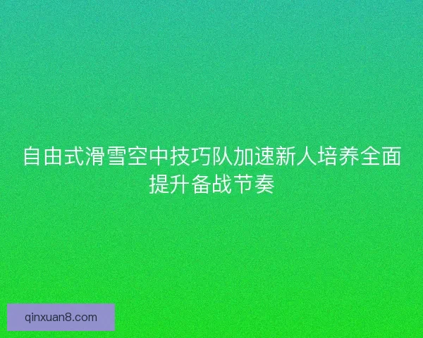 自由式滑雪空中技巧队加速新人培养全面提升备战节奏