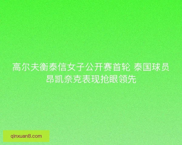 高尔夫衡泰信女子公开赛首轮 泰国球员昂凯奈克表现抢眼领先
