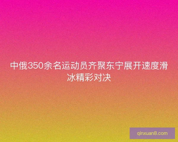 中俄350余名运动员齐聚东宁展开速度滑冰精彩对决