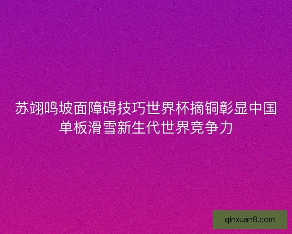 苏翊鸣坡面障碍技巧世界杯摘铜彰显中国单板滑雪新生代世界竞争力